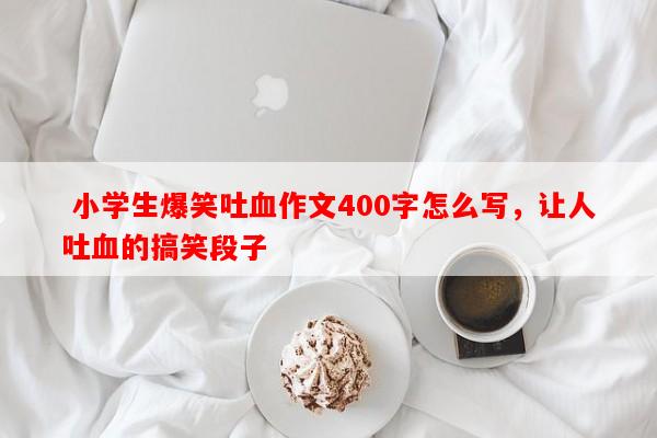 小学生爆笑吐血作文400字怎么写，让人吐血的搞笑段子