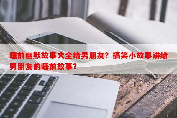 睡前幽默故事大全给男朋友？搞笑小故事讲给男朋友的睡前故事？