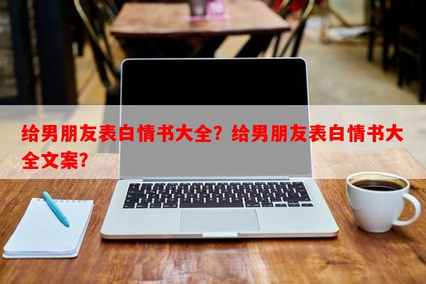 给男朋友表白情书大全？给男朋友表白情书大全文案？-第1张图片-乐逗网