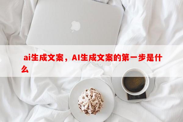  ai生成文案，AI生成文案的第一步是什么